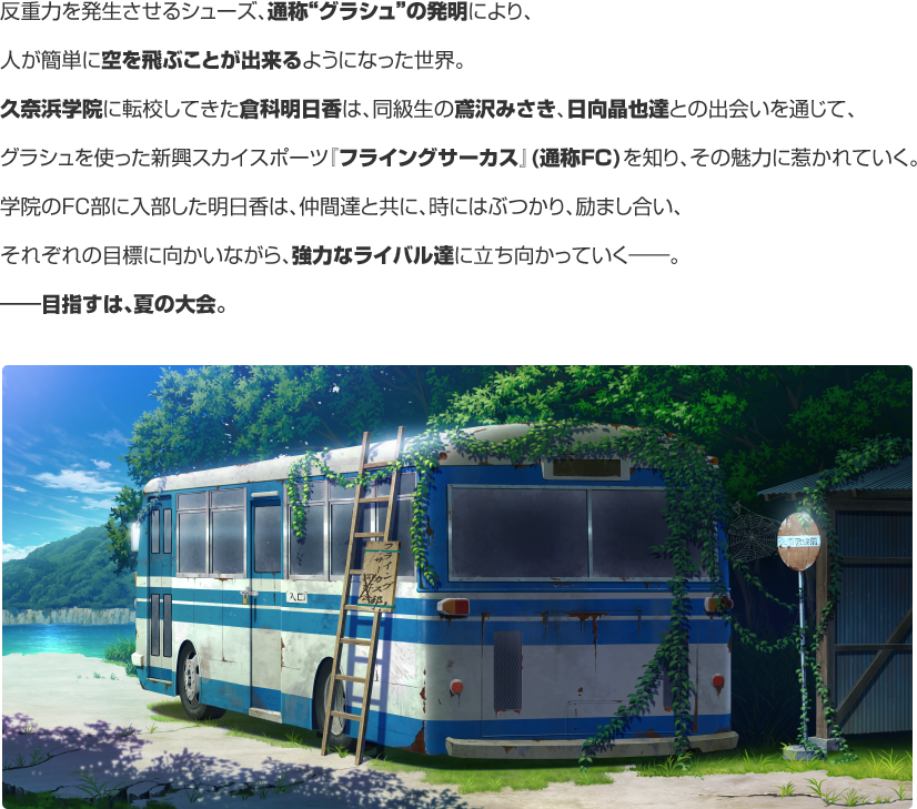 反重力を発生させるシューズ、通称“グラシュ”の発明により、人が簡単に空を飛ぶことが出来るようになった世界。久奈浜学院に転校してきた倉科明日香は、同級生の鳶沢みさき、日向晶也達との出会いを通じて、グラシュを使った新興スカイスポーツ『フライングサーカス』(通称FC)を知り、その魅力に惹かれていく。学院のFC部に入部した明日香は、仲間達と共に、時にはぶつかり、励まし合い、それぞれの目標に向かいながら、強力なライバル達に立ち向かっていく――。―目指すは、夏の大会。